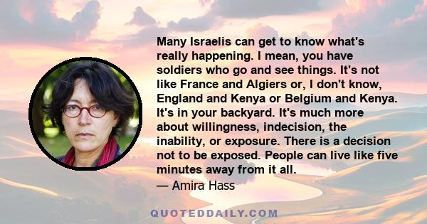 Many Israelis can get to know what's really happening. I mean, you have soldiers who go and see things. It's not like France and Algiers or, I don't know, England and Kenya or Belgium and Kenya. It's in your backyard.