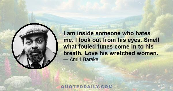 I am inside someone who hates me. I look out from his eyes. Smell what fouled tunes come in to his breath. Love his wretched women.