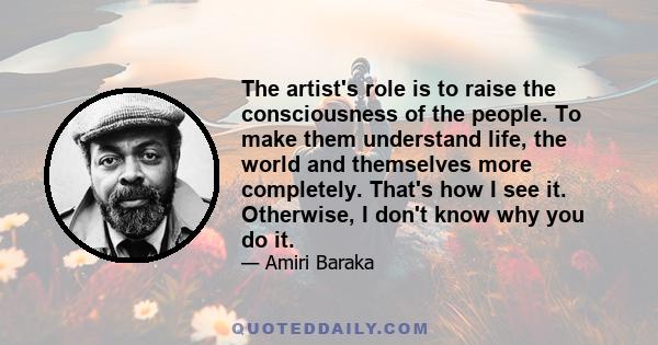 The artist's role is to raise the consciousness of the people. To make them understand life, the world and themselves more completely. That's how I see it. Otherwise, I don't know why you do it.