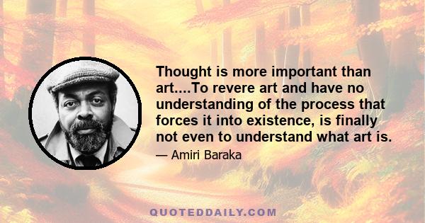 Thought is more important than art....To revere art and have no understanding of the process that forces it into existence, is finally not even to understand what art is.