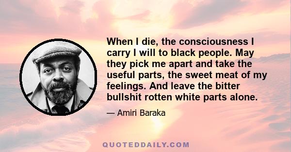 When I die, the consciousness I carry I will to black people. May they pick me apart and take the useful parts, the sweet meat of my feelings. And leave the bitter bullshit rotten white parts alone.