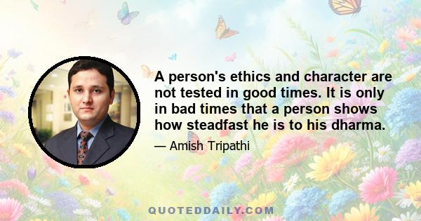 A person's ethics and character are not tested in good times. It is only in bad times that a person shows how steadfast he is to his dharma.