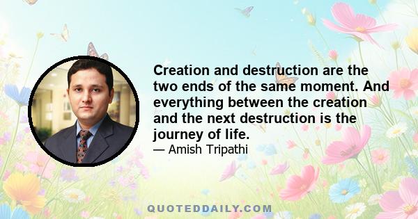 Creation and destruction are the two ends of the same moment. And everything between the creation and the next destruction is the journey of life.