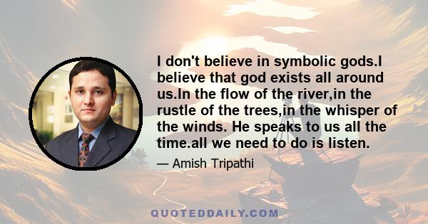 I don't believe in symbolic gods.I believe that god exists all around us.In the flow of the river,in the rustle of the trees,in the whisper of the winds. He speaks to us all the time.all we need to do is listen.