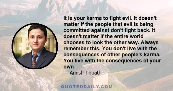 It is your karma to fight evil. It doesn't matter if the people that evil is being committed against don't fight back. It doesn't matter if the entire world chooses to look the other way. Always remember this. You don't 