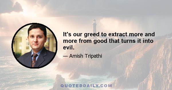 It's our greed to extract more and more from good that turns it into evil.