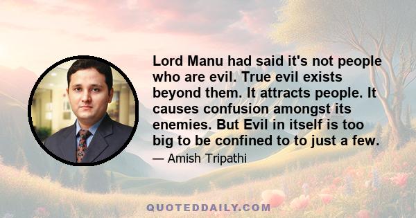 Lord Manu had said it's not people who are evil. True evil exists beyond them. It attracts people. It causes confusion amongst its enemies. But Evil in itself is too big to be confined to to just a few.