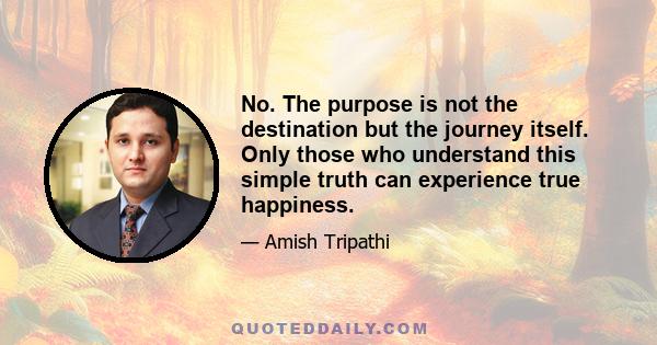 No. The purpose is not the destination but the journey itself. Only those who understand this simple truth can experience true happiness.