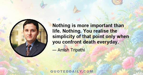 Nothing is more important than life. Nothing. You realise the simplicity of that point only when you confront death everyday.