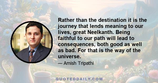 Rather than the destination it is the journey that lends meaning to our lives, great Neelkanth. Being faithful to our path will lead to consequences, both good as well as bad. For that is the way of the universe.