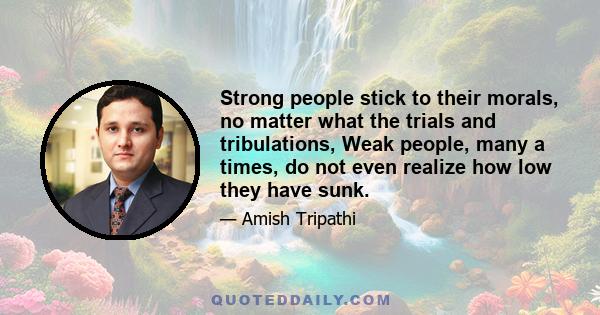 Strong people stick to their morals, no matter what the trials and tribulations, Weak people, many a times, do not even realize how low they have sunk.