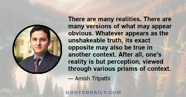 There are many realities. There are many versions of what may appear obvious. Whatever appears as the unshakeable truth, its exact opposite may also be true in another context. After all, one's reality is but