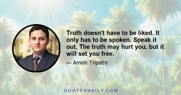 Truth doesn't have to be liked. It only has to be spoken. Speak it out. The truth may hurt you, but it will set you free.