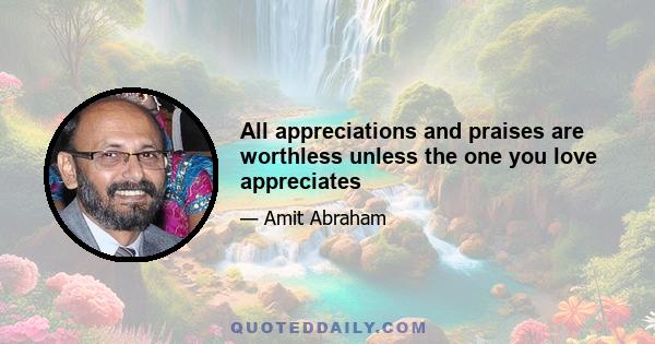 All appreciations and praises are worthless unless the one you love appreciates