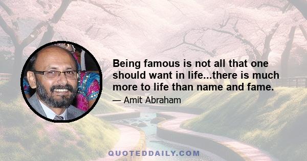 Being famous is not all that one should want in life...there is much more to life than name and fame.