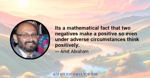 Its a mathematical fact that two negatives make a positive so even under adverse circumstances think positively.