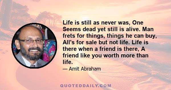 Life is still as never was, One Seems dead yet still is alive. Man frets for things, things he can buy, All's for sale but not life. Life is there when a friend is there, A friend like you worth more than life.