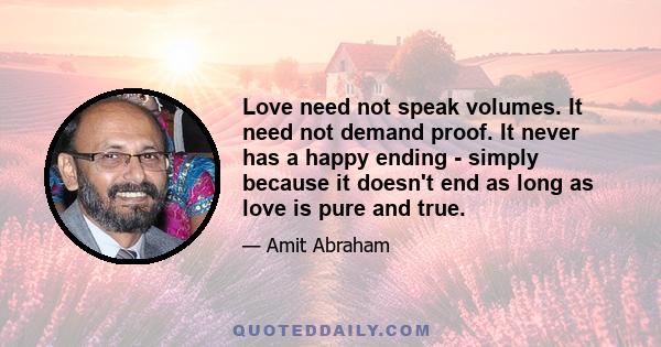 Love need not speak volumes. It need not demand proof. It never has a happy ending - simply because it doesn't end as long as love is pure and true.