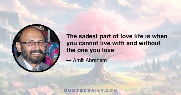 The sadest part of love life is when you cannot live with and without the one you love