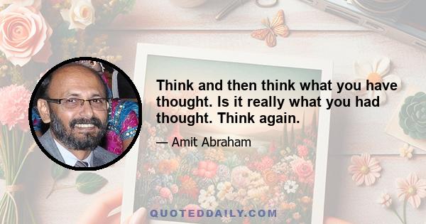 Think and then think what you have thought. Is it really what you had thought. Think again.