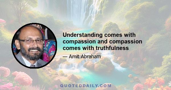 Understanding comes with compassion and compassion comes with truthfulness