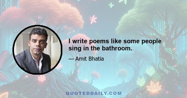 I write poems like some people sing in the bathroom.