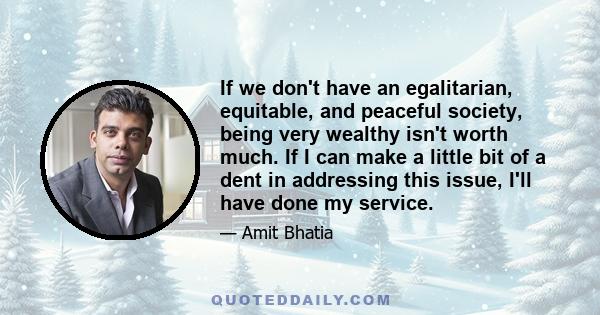 If we don't have an egalitarian, equitable, and peaceful society, being very wealthy isn't worth much. If I can make a little bit of a dent in addressing this issue, I'll have done my service.