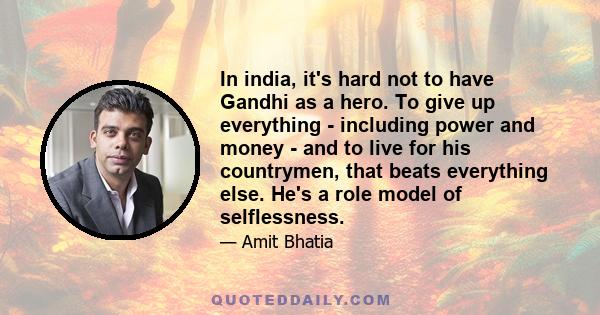 In india, it's hard not to have Gandhi as a hero. To give up everything - including power and money - and to live for his countrymen, that beats everything else. He's a role model of selflessness.