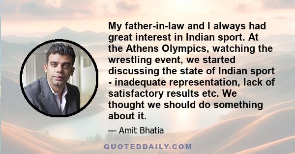 My father-in-law and I always had great interest in Indian sport. At the Athens Olympics, watching the wrestling event, we started discussing the state of Indian sport - inadequate representation, lack of satisfactory