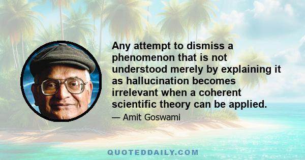 Any attempt to dismiss a phenomenon that is not understood merely by explaining it as hallucination becomes irrelevant when a coherent scientific theory can be applied.