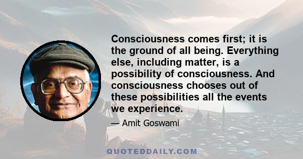 Consciousness comes first; it is the ground of all being. Everything else, including matter, is a possibility of consciousness. And consciousness chooses out of these possibilities all the events we experience.