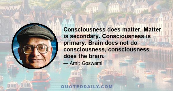 Consciousness does matter. Matter is secondary. Consciousness is primary. Brain does not do consciousness, consciousness does the brain.