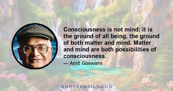 Consciousness is not mind; it is the ground of all being, the ground of both matter and mind. Matter and mind are both possibilities of consciousness.