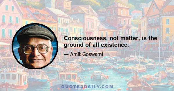 Consciousness, not matter, is the ground of all existence.