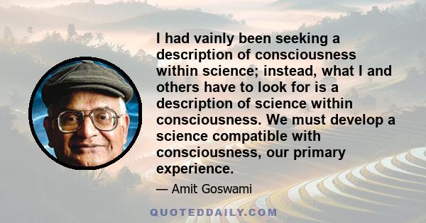 I had vainly been seeking a description of consciousness within science; instead, what I and others have to look for is a description of science within consciousness. We must develop a science compatible with