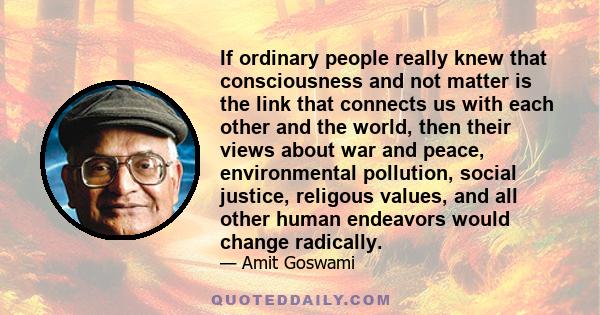 If ordinary people really knew that consciousness and not matter is the link that connects us with each other and the world, then their views about war and peace, environmental pollution, social justice, religous