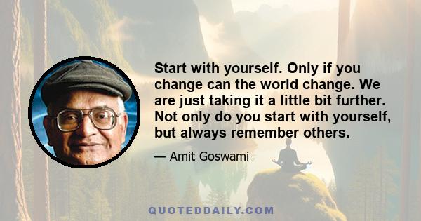 Start with yourself. Only if you change can the world change. We are just taking it a little bit further. Not only do you start with yourself, but always remember others.