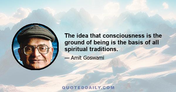 The idea that consciousness is the ground of being is the basis of all spiritual traditions.