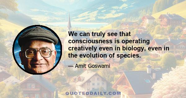 We can truly see that consciousness is operating creatively even in biology, even in the evolution of species.