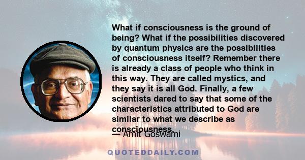 What if consciousness is the ground of being? What if the possibilities discovered by quantum physics are the possibilities of consciousness itself? Remember there is already a class of people who think in this way.