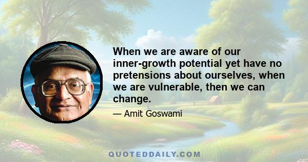 When we are aware of our inner-growth potential yet have no pretensions about ourselves, when we are vulnerable, then we can change.