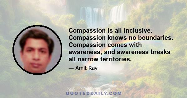 Compassion is all inclusive. Compassion knows no boundaries. Compassion comes with awareness, and awareness breaks all narrow territories.