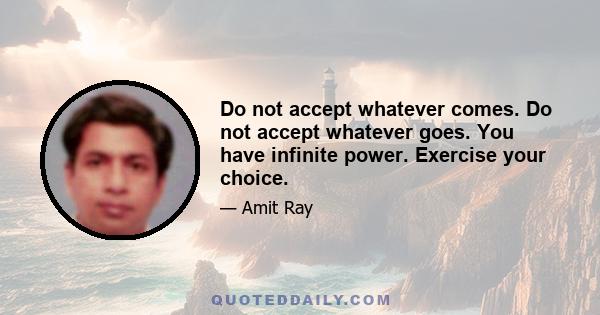 Do not accept whatever comes. Do not accept whatever goes. You have infinite power. Exercise your choice.