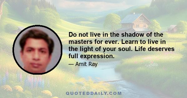 Do not live in the shadow of the masters for ever. Learn to live in the light of your soul. Life deserves full expression.