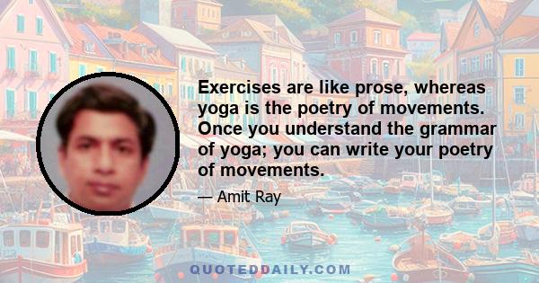 Exercises are like prose, whereas yoga is the poetry of movements. Once you understand the grammar of yoga; you can write your poetry of movements.