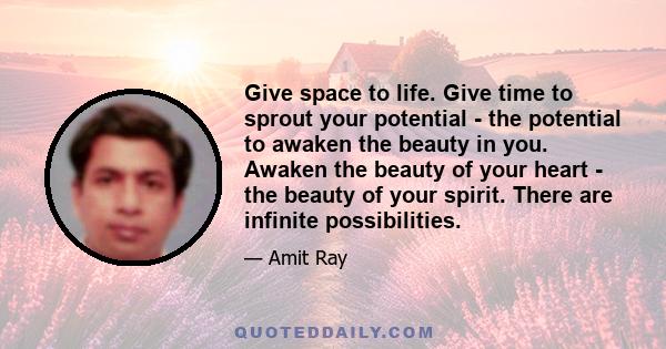 Give space to life. Give time to sprout your potential - the potential to awaken the beauty in you. Awaken the beauty of your heart - the beauty of your spirit. There are infinite possibilities.