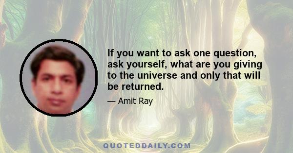 If you want to ask one question, ask yourself, what are you giving to the universe and only that will be returned.