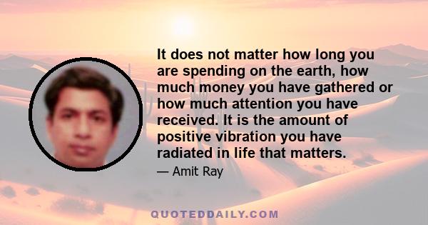 It does not matter how long you are spending on the earth, how much money you have gathered or how much attention you have received. It is the amount of positive vibration you have radiated in life that matters.