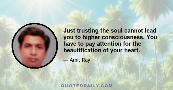 Just trusting the soul cannot lead you to higher consciousness. You have to pay attention for the beautification of your heart.