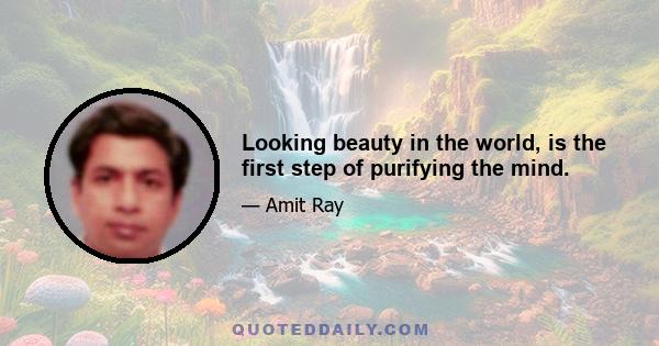 Looking beauty in the world, is the first step of purifying the mind.